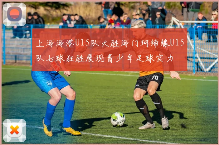 上海海港U15队大胜海门珂缔缘U15队七球狂胜展现青少年足球实力