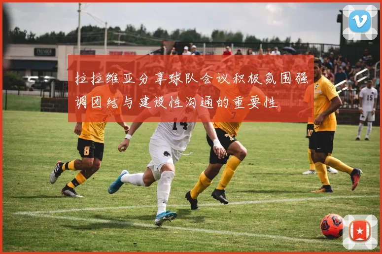 拉拉维亚分享球队会议积极氛围强调团结与建设性沟通的重要性