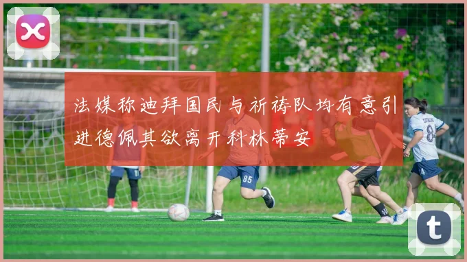 法媒称迪拜国民与祈祷队均有意引进德佩其欲离开科林蒂安
