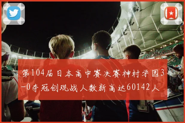 第104届日本高中赛决赛神村学园3-0夺冠创观战人数新高达60142人