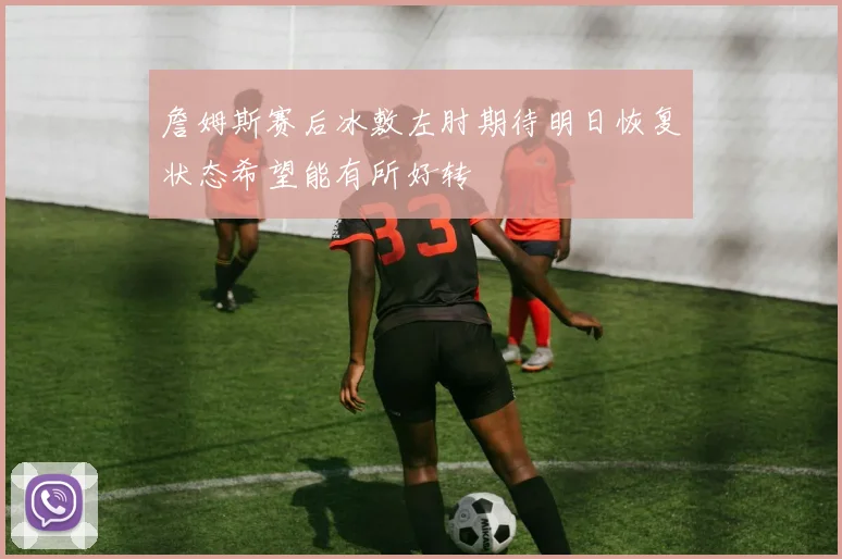詹姆斯赛后冰敷左肘期待明日恢复状态希望能有所好转