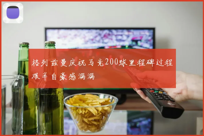 格列兹曼庆祝马竞200球里程碑过程艰辛自豪感满满