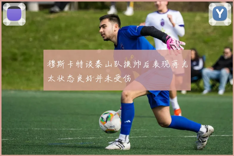 穆斯卡特谈泰山队换帅后表现蒋光太状态良好并未受伤
