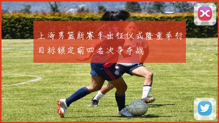 上海男篮新赛季出征仪式隆重举行目标锁定前四名次争夺战