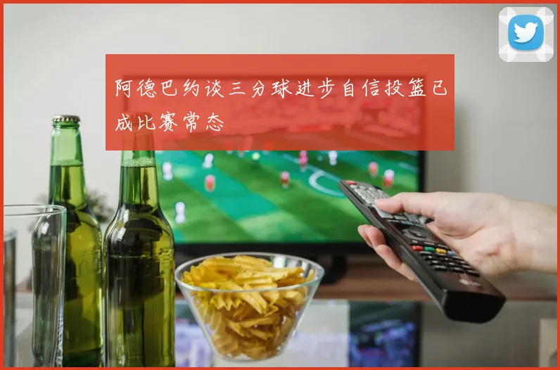 阿德巴约谈三分球进步自信投篮已成比赛常态