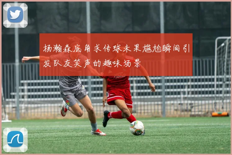 杨瀚森底角求传球未果尴尬瞬间引发队友笑声的趣味场景