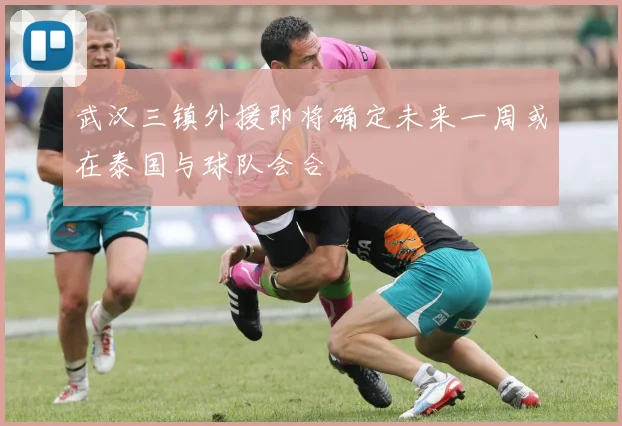 武汉三镇外援即将确定未来一周或在泰国与球队会合