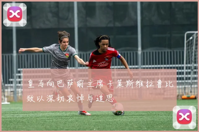 皇马向巴萨前主席卡莱斯维拉鲁比致以深切哀悼与追思