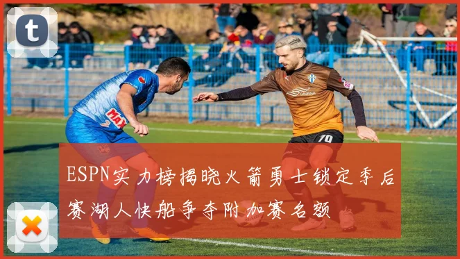 ESPN实力榜揭晓火箭勇士锁定季后赛湖人快船争夺附加赛名额