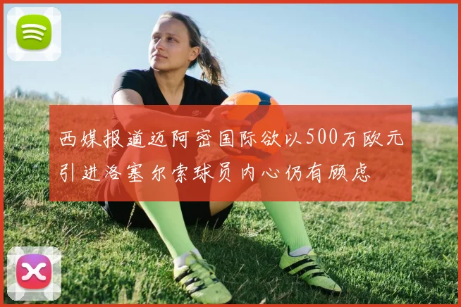 西媒报道迈阿密国际欲以500万欧元引进洛塞尔索球员内心仍有顾虑