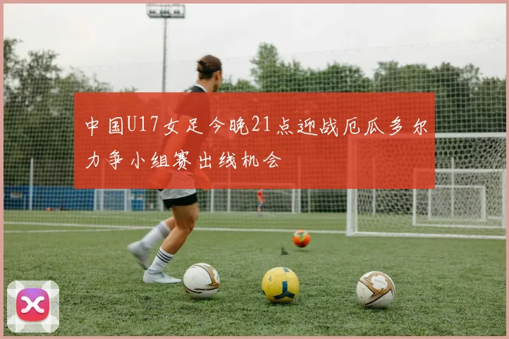 中国U17女足今晚21点迎战厄瓜多尔力争小组赛出线机会