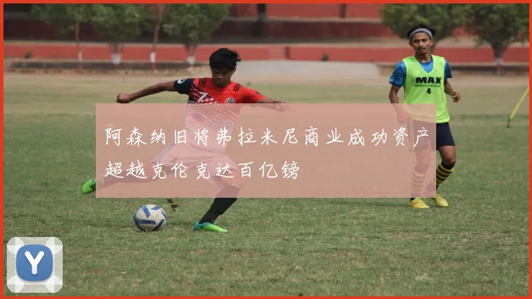 阿森纳旧将弗拉米尼商业成功资产超越克伦克达百亿镑