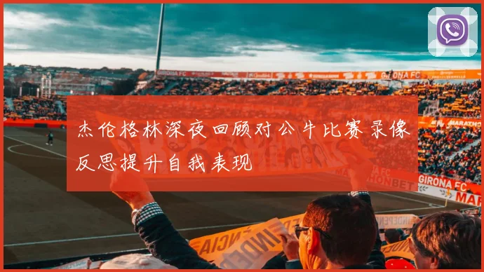 杰伦格林深夜回顾对公牛比赛录像反思提升自我表现