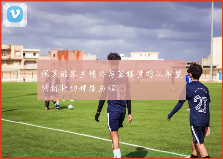 保罗的家乡情怀与篮球梦想从希望到标杆的辉煌历程