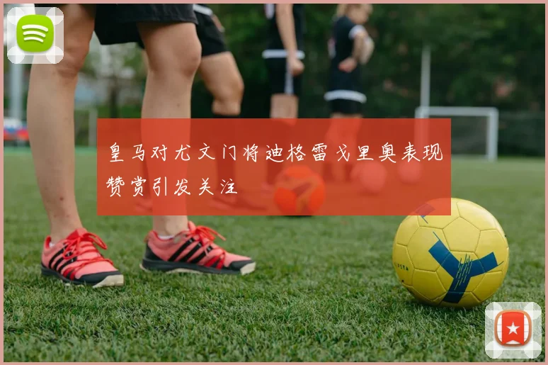 皇马对尤文门将迪格雷戈里奥表现赞赏引发关注