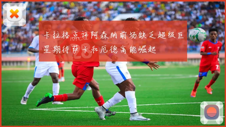 卡拉格点评阿森纳前场缺乏超级巨星期待萨卡和厄德高能崛起