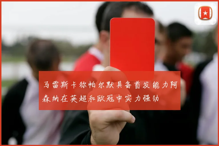 马雷斯卡称帕尔默具备首发能力阿森纳在英超和欧冠中实力强劲