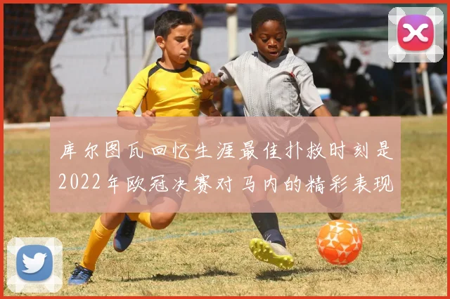 库尔图瓦回忆生涯最佳扑救时刻是2022年欧冠决赛对马内的精彩表现