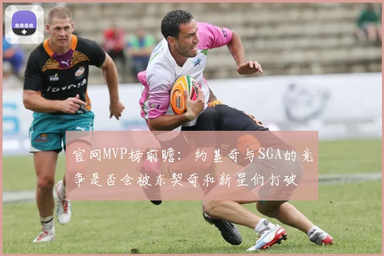 官网MVP榜前瞻：约基奇与SGA的竞争是否会被东契奇和新星们打破